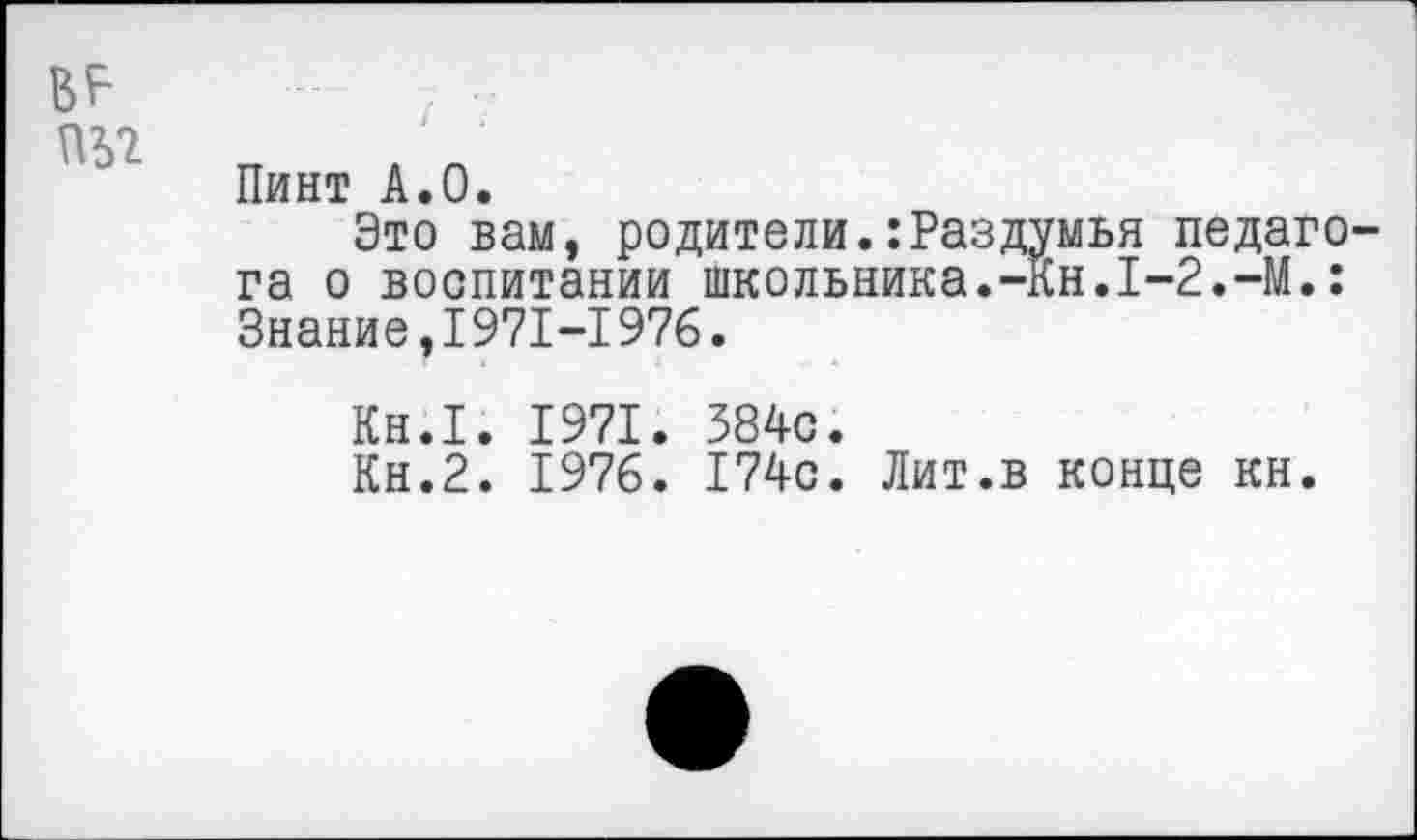 ﻿ВР
пь? п
Пинт А.О.
Это вам, родители.:Раздумья педагога о воспитании школьника.-Кн.1-2.-М.: Знание,1971-1976.
Кн.1. 1971. 384с.
Кн.2. 1976. 174с. Лит.в конце кн.